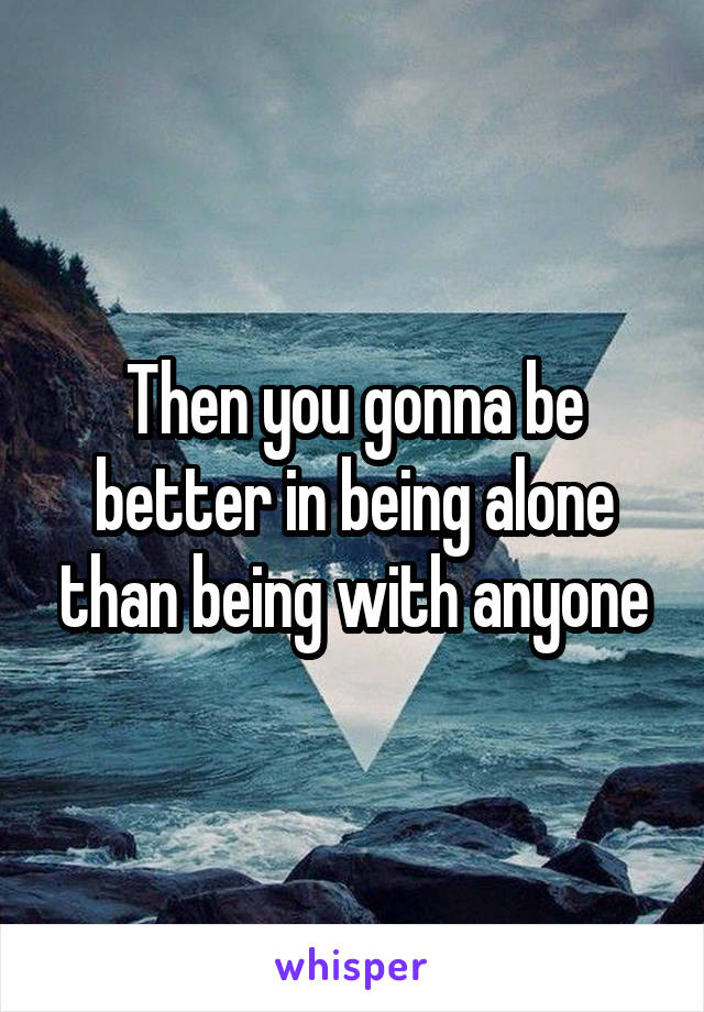 Then you gonna be better in being alone than being with anyone