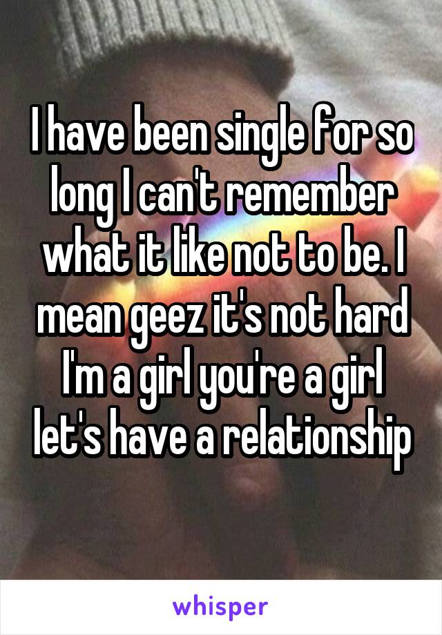 I have been single for so long I can't remember what it like not to be. I mean geez it's not hard I'm a girl you're a girl let's have a relationship 