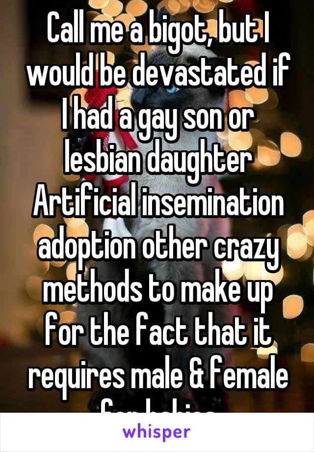 Call me a bigot, but I would be devastated if I had a gay son or lesbian daughter Artificial insemination adoption other crazy methods to make up for the fact that it requires male & female for babies