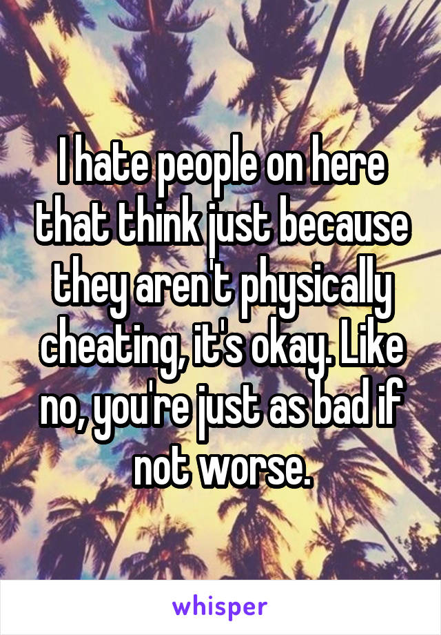 I hate people on here that think just because they aren't physically cheating, it's okay. Like no, you're just as bad if not worse.