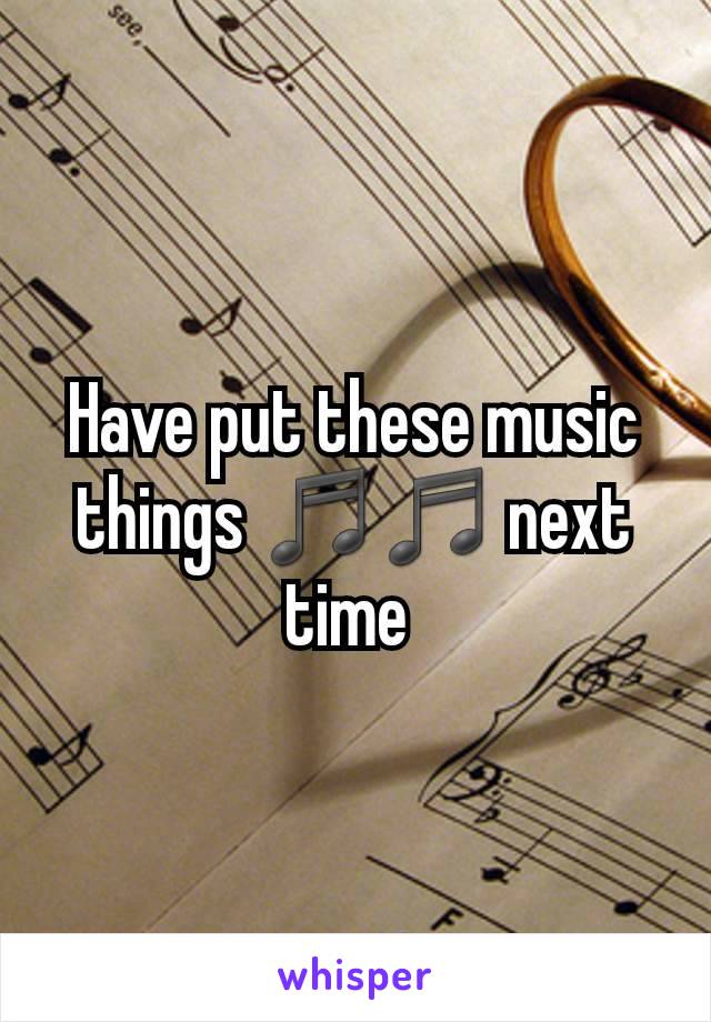 Have put these music things ♬♬ next time 