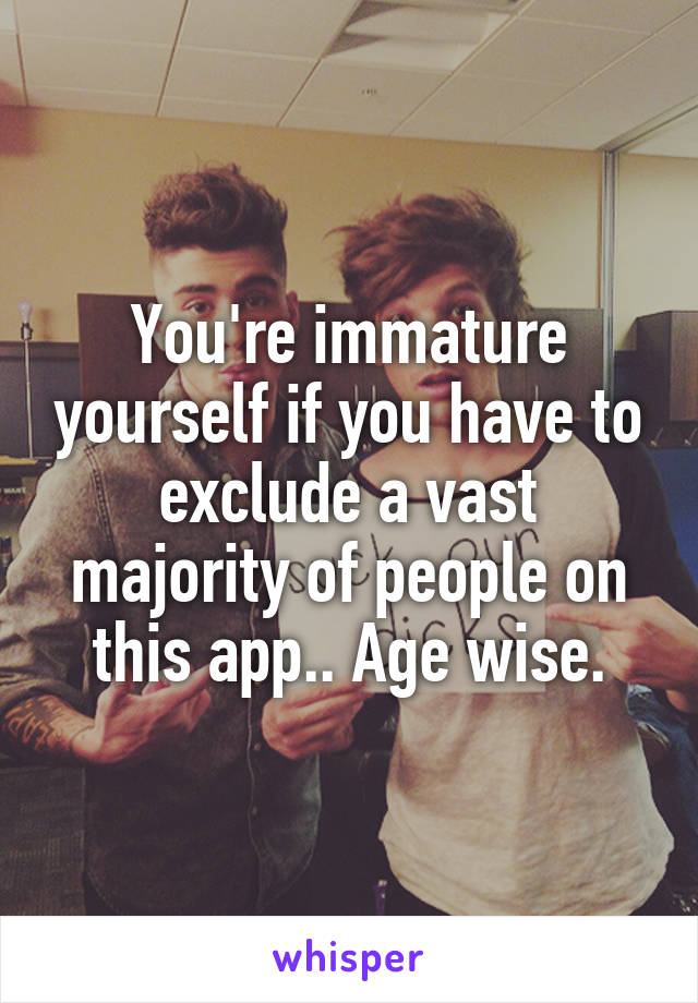 You're immature yourself if you have to exclude a vast majority of people on this app.. Age wise.