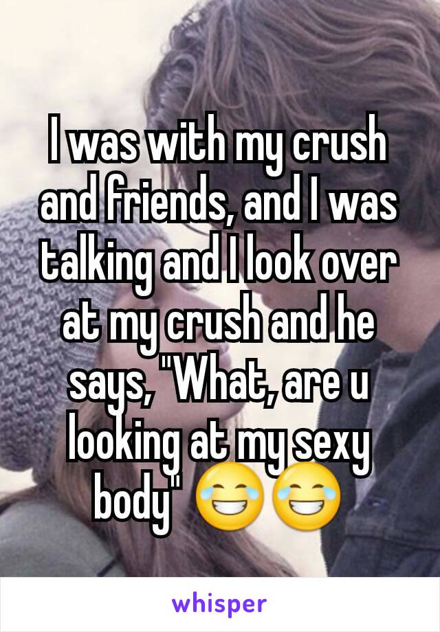 I was with my crush and friends, and I was talking and I look over at my crush and he says, "What, are u looking at my sexy body" 😂😂