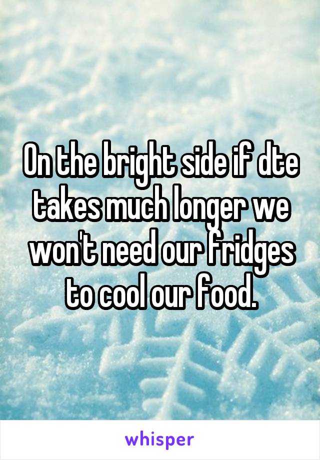 On the bright side if dte takes much longer we won't need our fridges to cool our food.