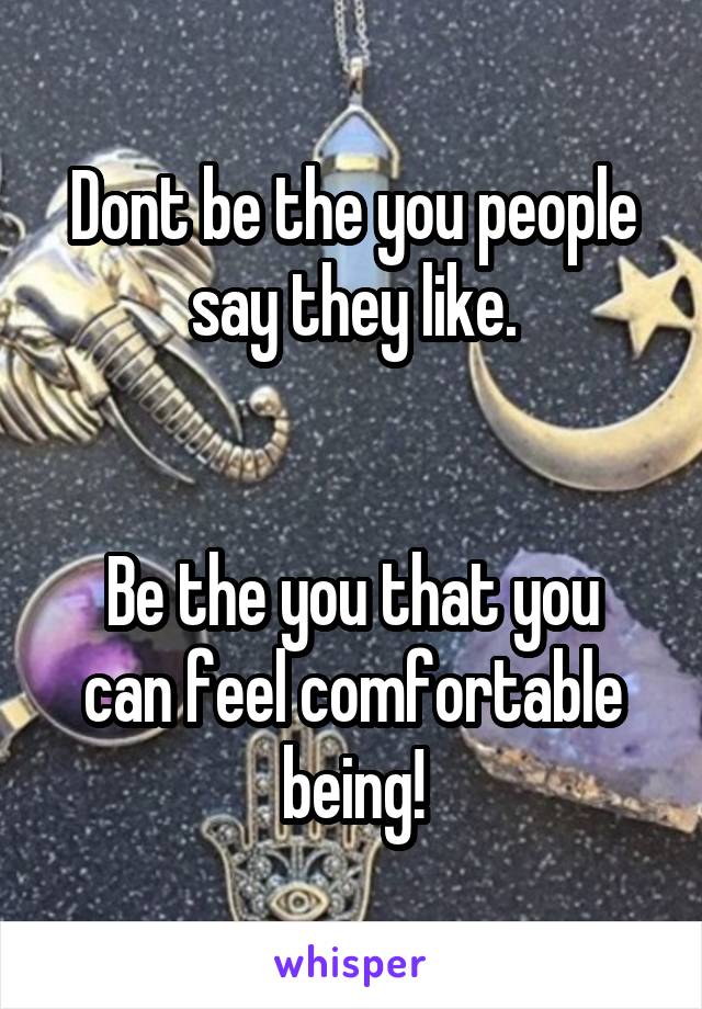 Dont be the you people say they like.


Be the you that you can feel comfortable being!