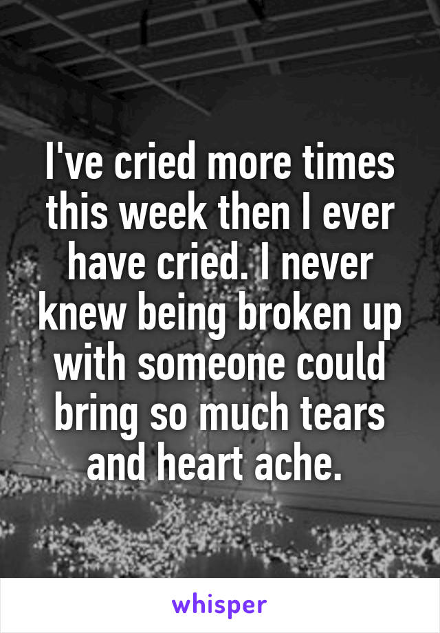 I've cried more times this week then I ever have cried. I never knew being broken up with someone could bring so much tears and heart ache. 