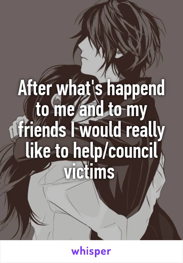 After what's happend to me and to my friends I would really like to help/council victims 