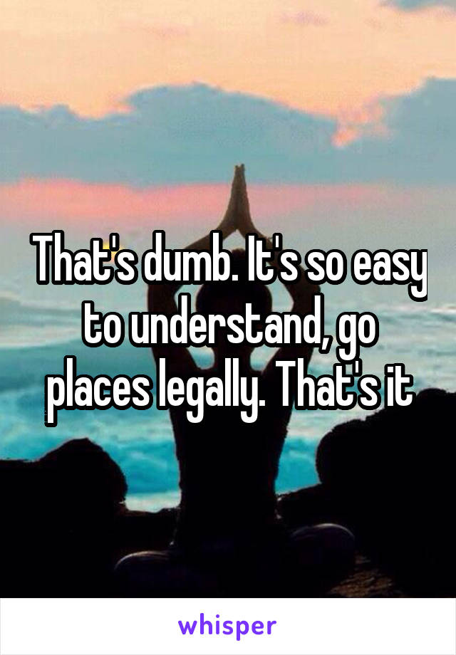 That's dumb. It's so easy to understand, go places legally. That's it