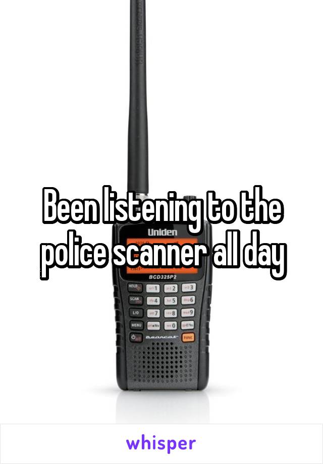 Been listening to the police scanner all day