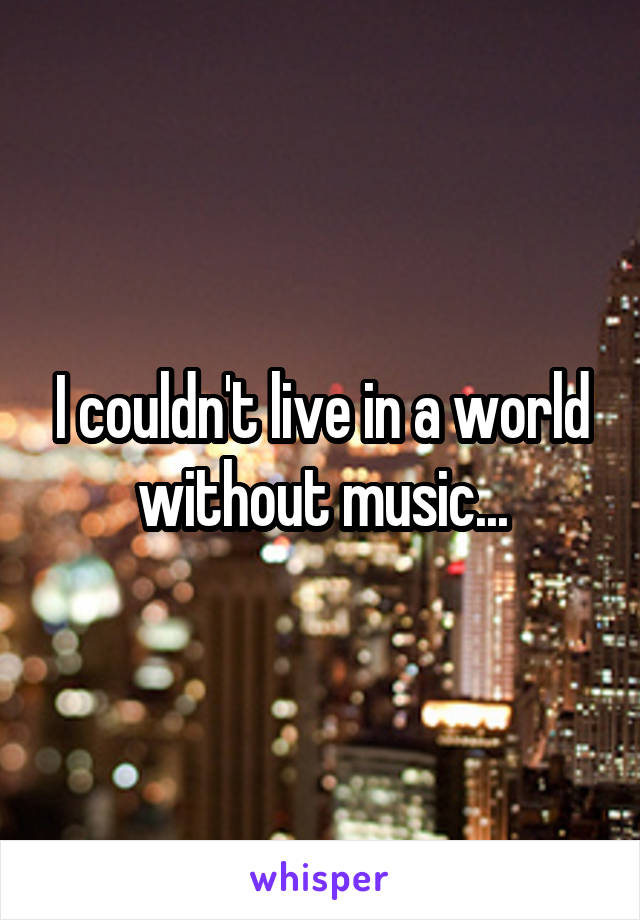 I couldn't live in a world without music...