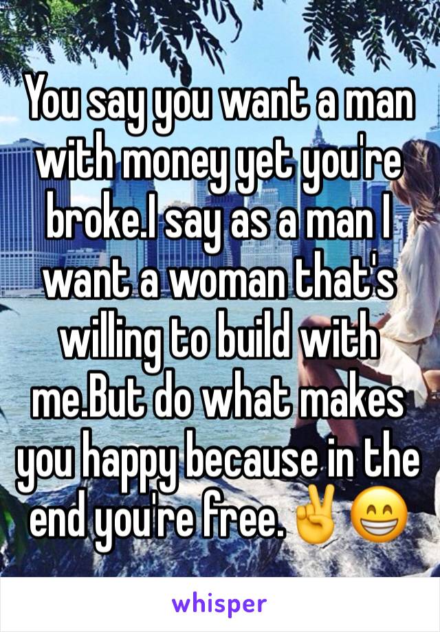 You say you want a man with money yet you're broke.I say as a man I want a woman that's willing to build with me.But do what makes you happy because in the end you're free.✌️😁