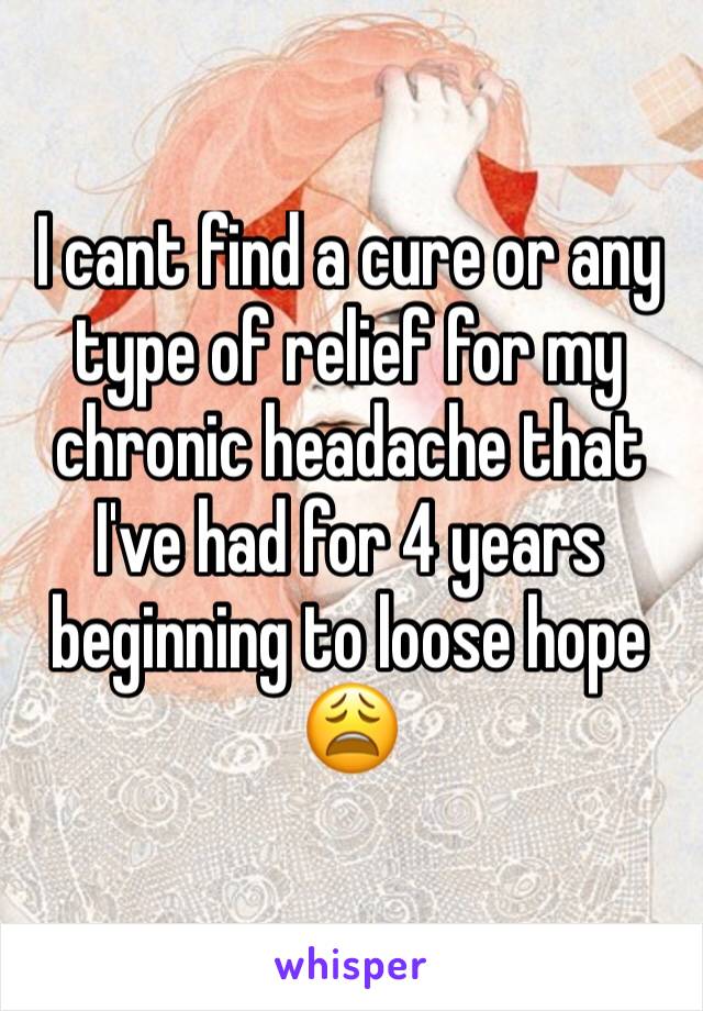 I cant find a cure or any type of relief for my chronic headache that I've had for 4 years beginning to loose hope 😩