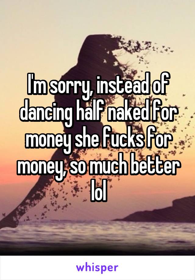 I'm sorry, instead of dancing half naked for money she fucks for money, so much better lol