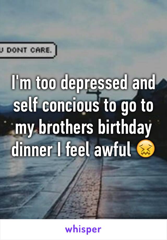 I'm too depressed and self concious to go to my brothers birthday dinner I feel awful 😖