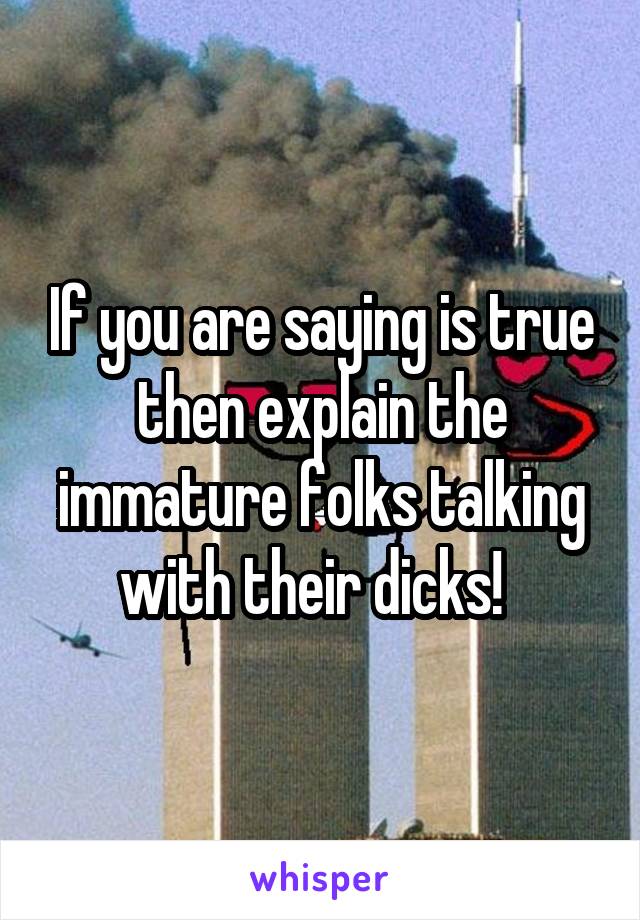 If you are saying is true then explain the immature folks talking with their dicks!  