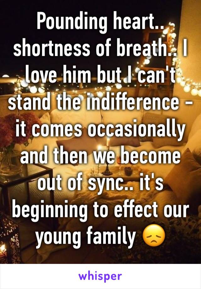 Pounding heart.. shortness of breath.. I love him but I can't stand the indifference - it comes occasionally and then we become out of sync.. it's beginning to effect our young family 😞