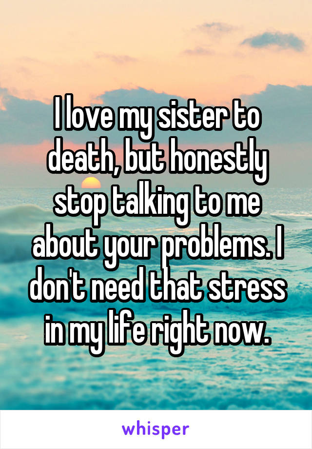 I love my sister to death, but honestly stop talking to me about your problems. I don't need that stress in my life right now.