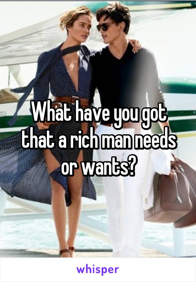 What have you got that a rich man needs or wants?