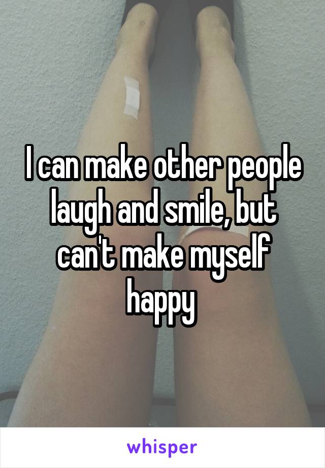 I can make other people laugh and smile, but can't make myself happy 