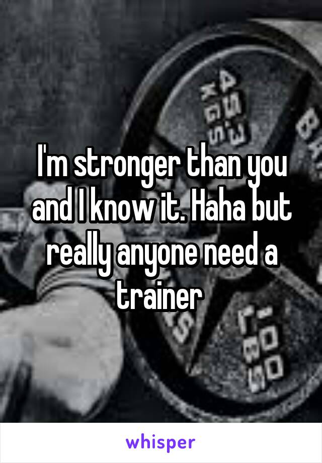 I'm stronger than you and I know it. Haha but really anyone need a trainer 