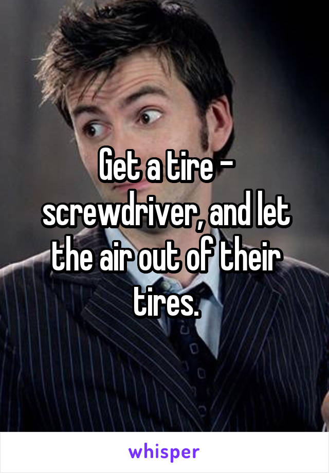 Get a tire - screwdriver, and let the air out of their tires.