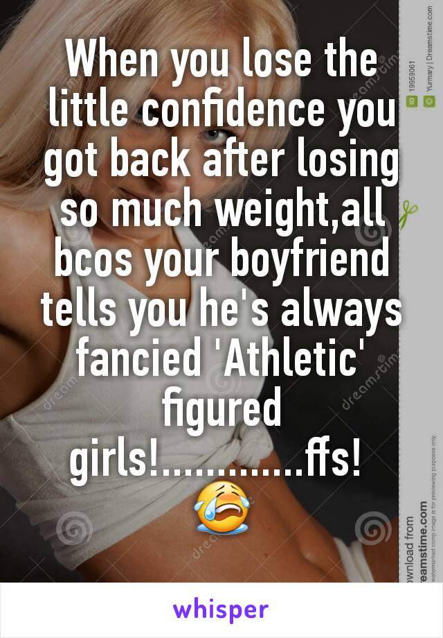 When you lose the little confidence you got back after losing so much weight,all bcos your boyfriend tells you he's always fancied 'Athletic' figured girls!.............ffs! 
😭