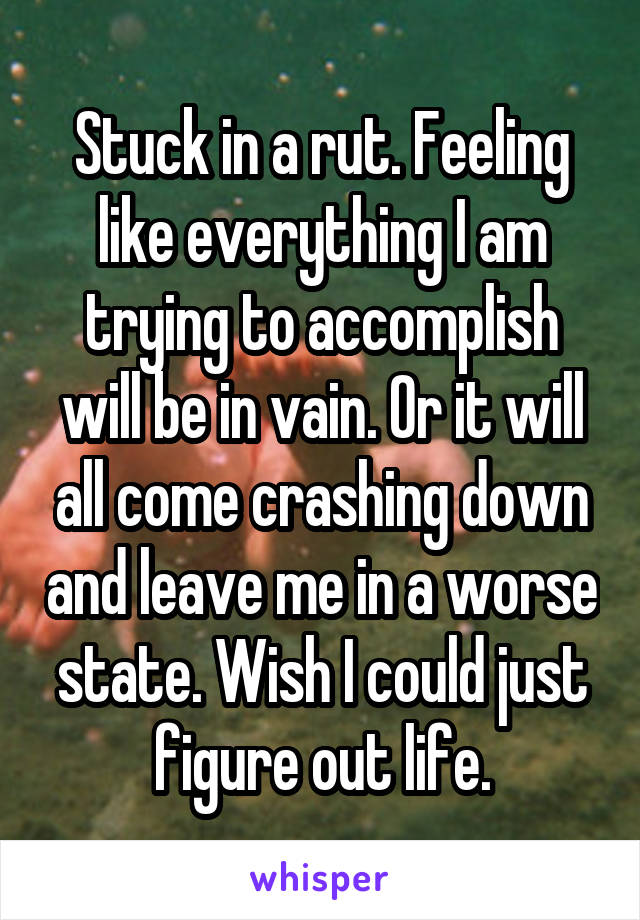 Stuck in a rut. Feeling like everything I am trying to accomplish will be in vain. Or it will all come crashing down and leave me in a worse state. Wish I could just figure out life.