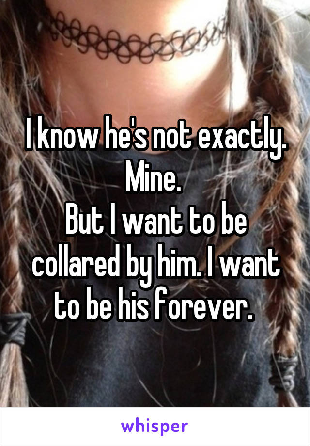 I know he's not exactly. Mine. 
But I want to be collared by him. I want to be his forever. 