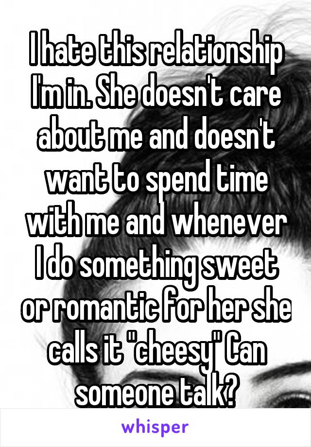 I hate this relationship I'm in. She doesn't care about me and doesn't want to spend time with me and whenever I do something sweet or romantic for her she calls it "cheesy" Can someone talk?