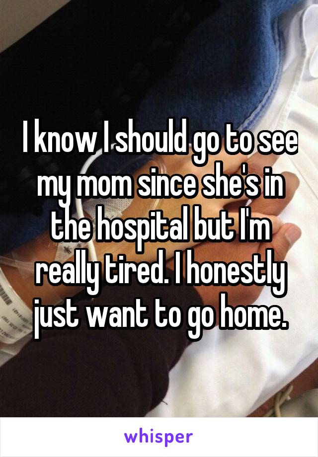 I know I should go to see my mom since she's in the hospital but I'm really tired. I honestly just want to go home.