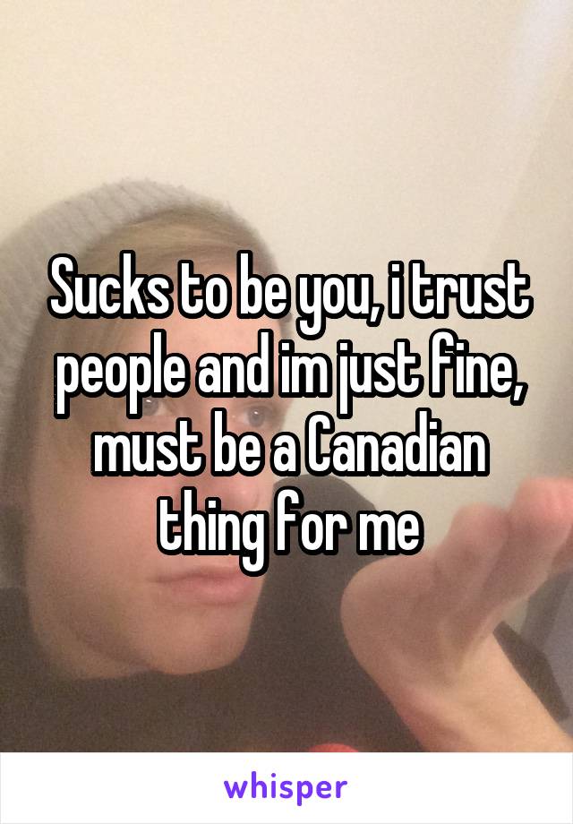 Sucks to be you, i trust people and im just fine, must be a Canadian thing for me