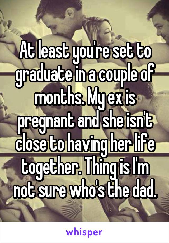 At least you're set to graduate in a couple of months. My ex is pregnant and she isn't close to having her life together. Thing is I'm not sure who's the dad.