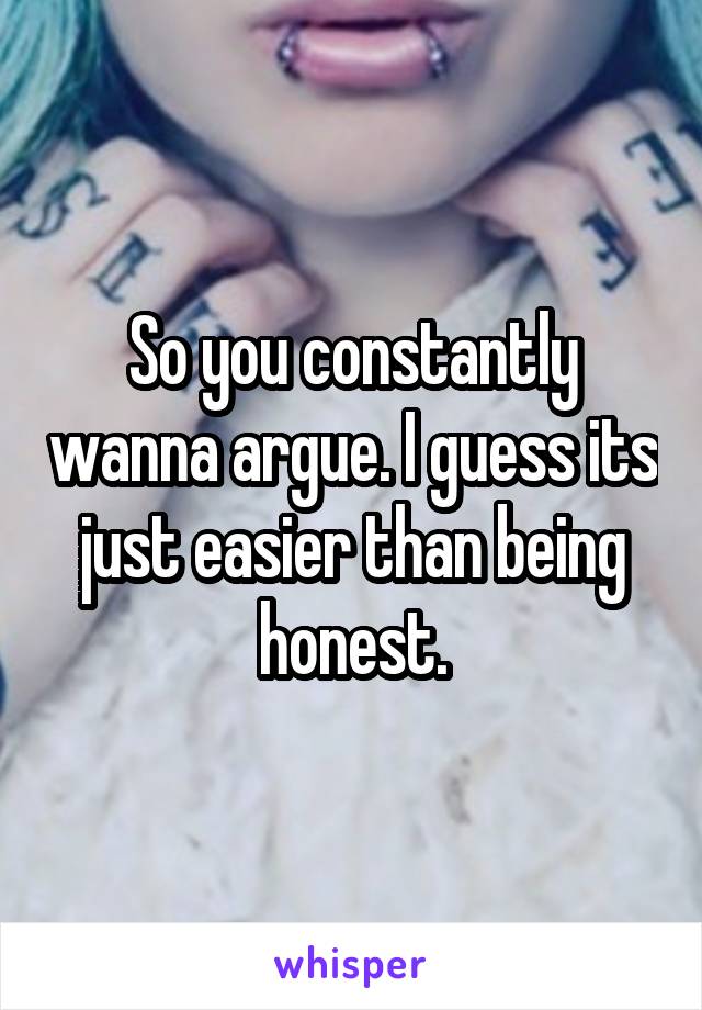 So you constantly wanna argue. I guess its just easier than being honest.