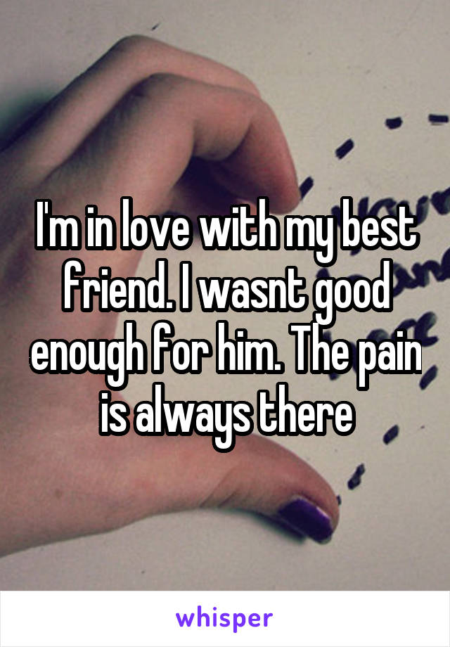 I'm in love with my best friend. I wasnt good enough for him. The pain is always there