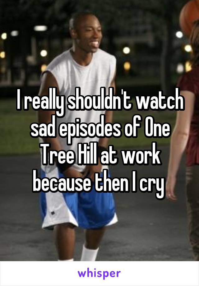 I really shouldn't watch sad episodes of One Tree Hill at work because then I cry 