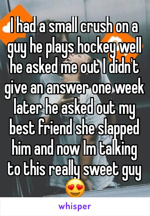 I had a small crush on a guy he plays hockey well he asked me out I didn't give an answer one week later he asked out my best friend she slapped him and now Im talking to this really sweet guy 😍