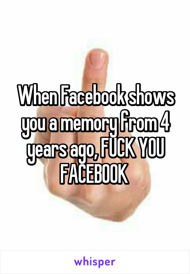 When Facebook shows you a memory from 4 years ago, FUCK YOU FACEBOOK 