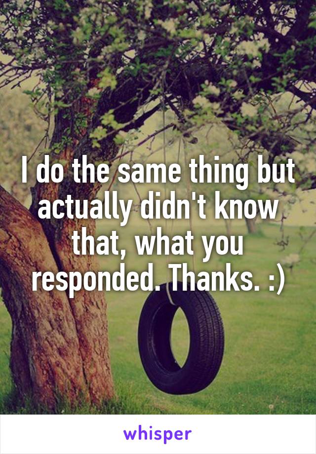 I do the same thing but actually didn't know that, what you responded. Thanks. :)