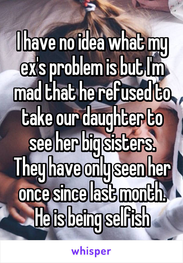 I have no idea what my ex's problem is but I'm mad that he refused to take our daughter to see her big sisters. They have only seen her once since last month. He is being selfish