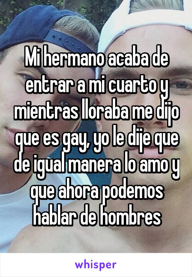 Mi hermano acaba de entrar a mi cuarto y mientras lloraba me dijo que es gay, yo le dije que de igual manera lo amo y que ahora podemos hablar de hombres