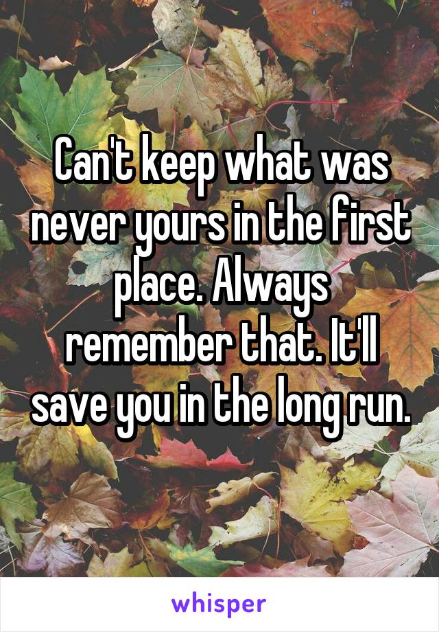 Can't keep what was never yours in the first place. Always remember that. It'll save you in the long run. 