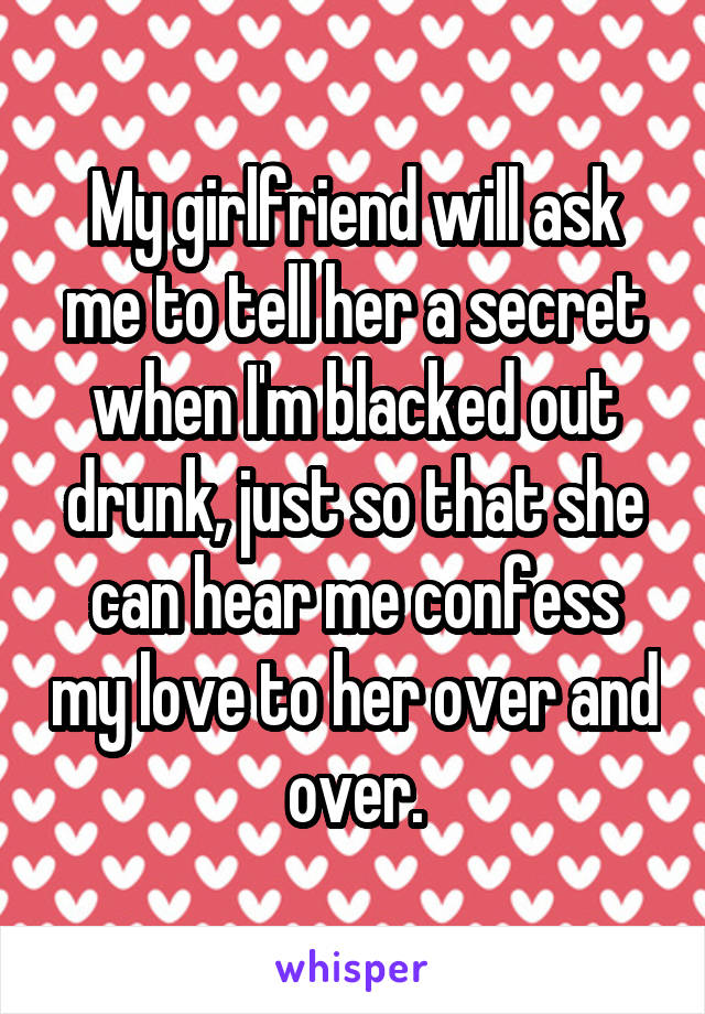 My girlfriend will ask me to tell her a secret when I'm blacked out drunk, just so that she can hear me confess my love to her over and over.