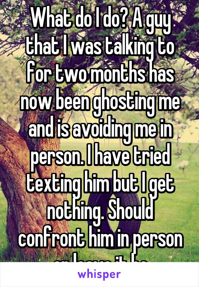 What do I do? A guy that I was talking to for two months has now been ghosting me and is avoiding me in person. I have tried texting him but I get nothing. Should confront him in person or leave it be