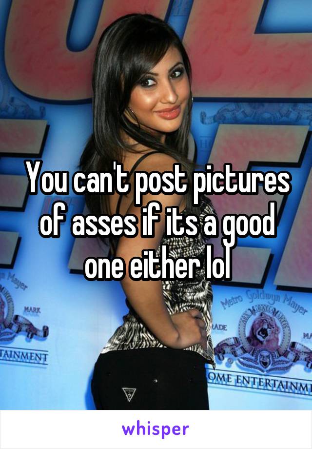 You can't post pictures of asses if its a good one either lol