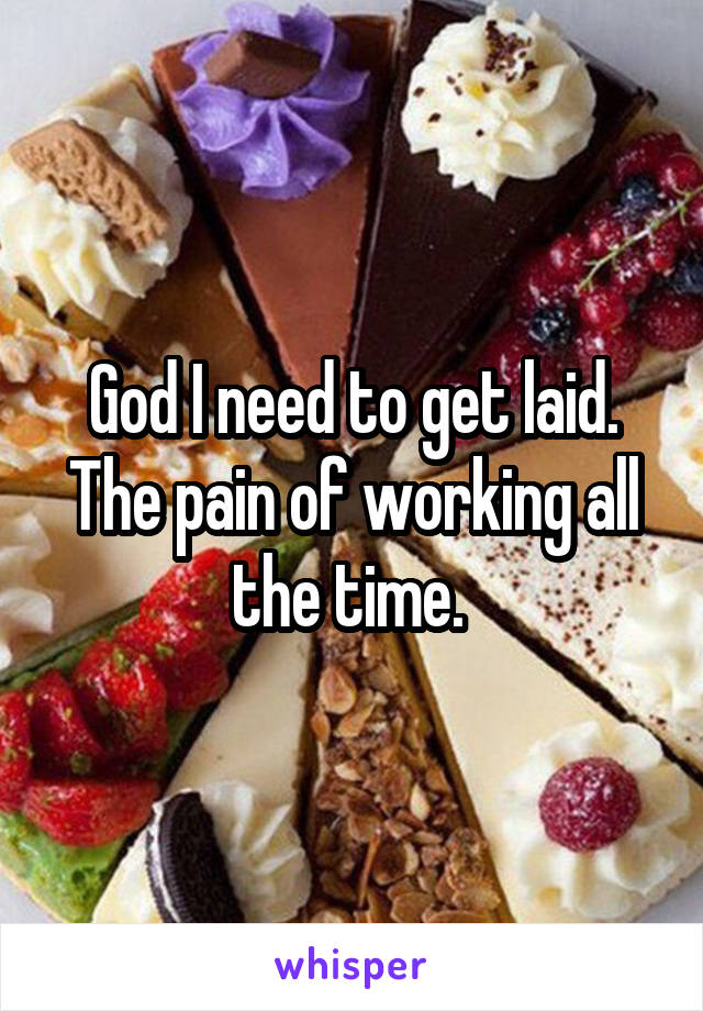 God I need to get laid. The pain of working all the time. 