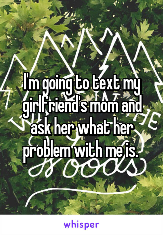 I'm going to text my girlfriend's mom and ask her what her problem with me is. 