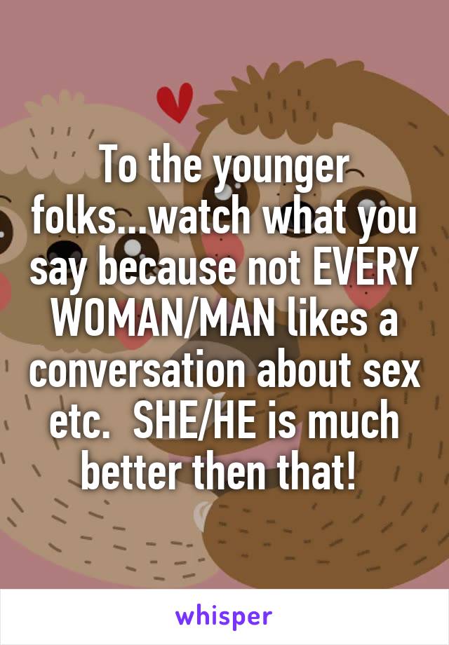 To the younger folks...watch what you say because not EVERY WOMAN/MAN likes a conversation about sex etc.  SHE/HE is much better then that! 