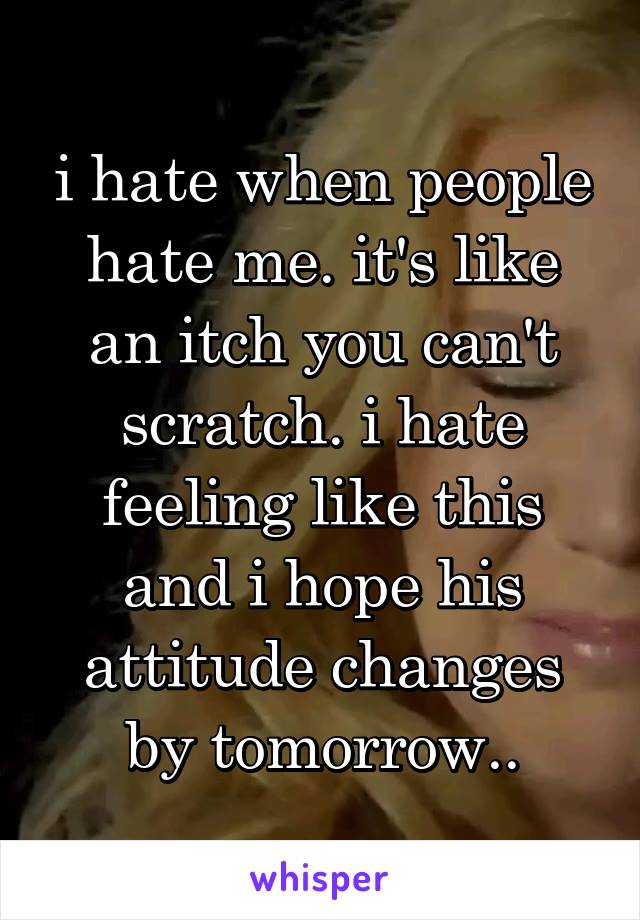 i hate when people hate me. it's like an itch you can't scratch. i hate feeling like this and i hope his attitude changes by tomorrow..