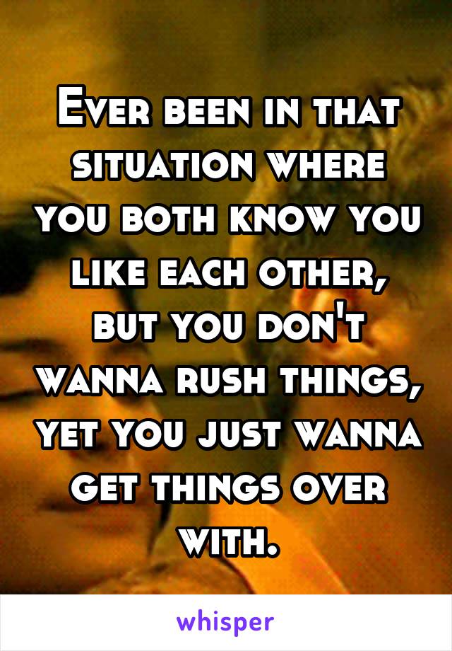 Ever been in that situation where you both know you like each other, but you don't wanna rush things, yet you just wanna get things over with.