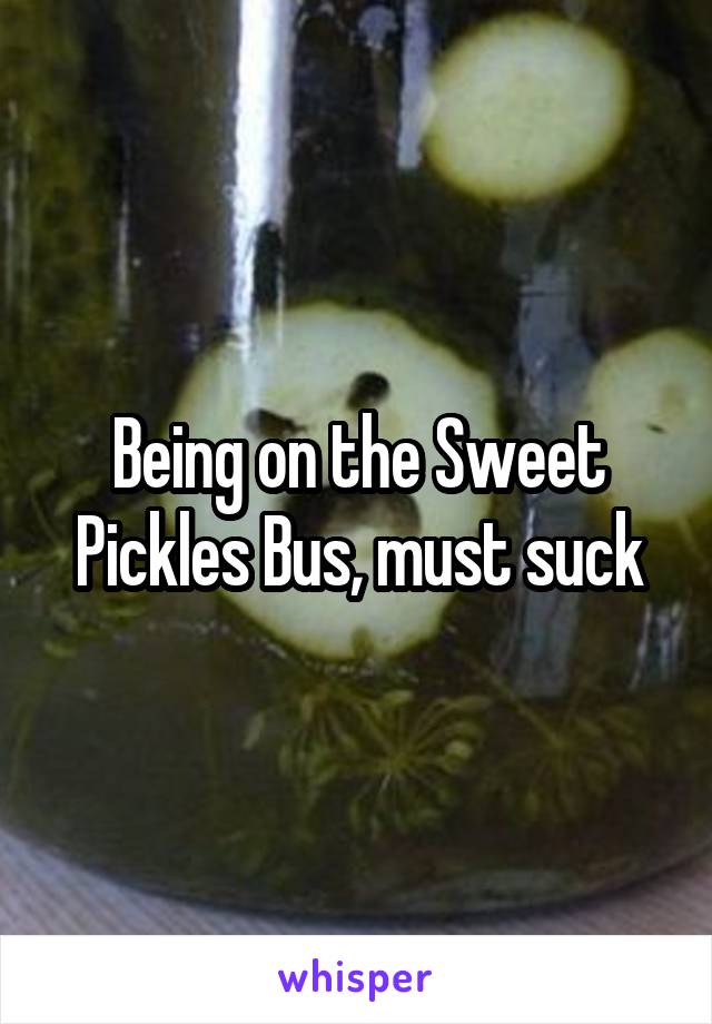 Being on the Sweet Pickles Bus, must suck